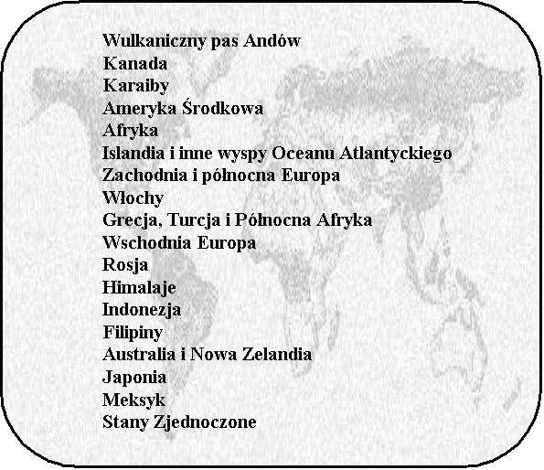 Prostokt z zaokrglonymi naronikami: 	Wulkaniczny pas Andw
	Kanada
	Karaiby
	Ameryka rodkowa
	Afryka
	Islandia i inne wyspy Oceanu Atlantyckiego
	Zachodnia i pnocna Europa
	Wochy
	Grecja, Turcja i Pnocna Afryka
	Wschodnia Europa
	Rosja
	Himalaje
	Indonezja
	Filipiny
	Australia i Nowa Zelandia
	Japonia
	Meksyk
	Stany Zjednoczone
	
